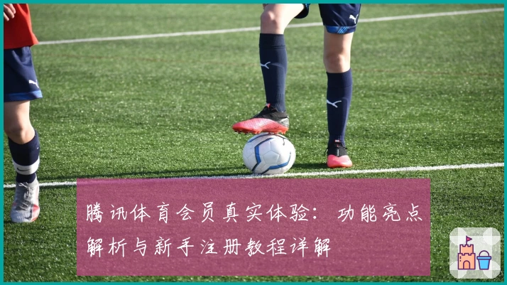 腾讯体育会员真实体验：功能亮点解析与新手注册教程详解