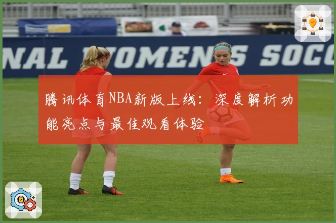 腾讯体育NBA新版上线:深度解析功能亮点与最佳观看体验