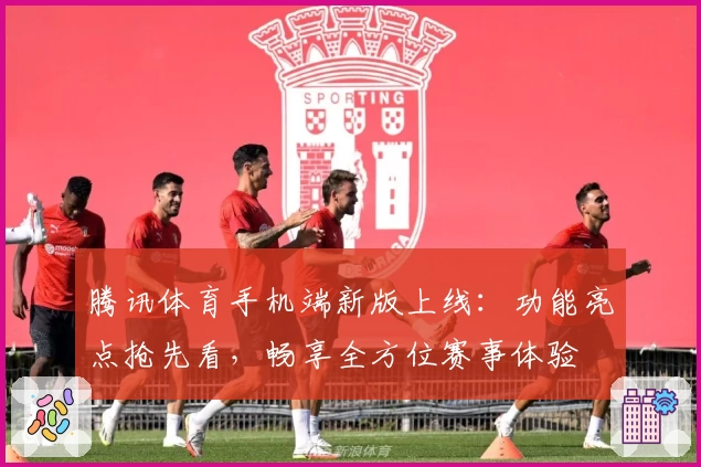 腾讯体育手机端新版上线：功能亮点抢先看，畅享全方位赛事体验