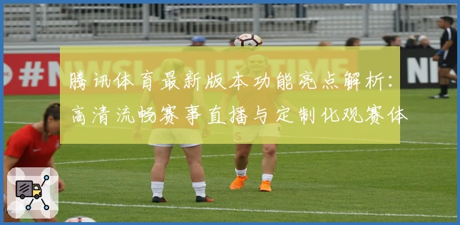 腾讯体育最新版本功能亮点解析：高清流畅赛事直播与定制化观赛体验全面升级