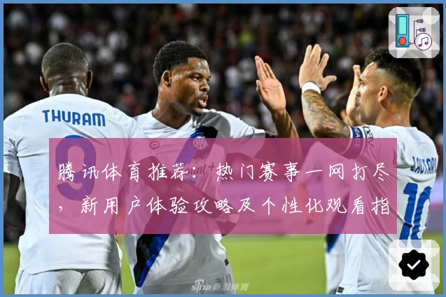 腾讯体育推荐：热门赛事一网打尽，新用户体验攻略及个性化观看指南