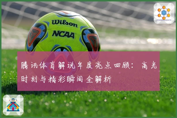 腾讯体育解说年度亮点回顾：高光时刻与精彩瞬间全解析