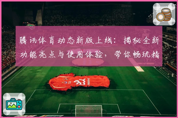 腾讯体育动态新版上线：揭秘全新功能亮点与使用体验，带你畅玩精彩赛事