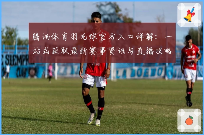 腾讯体育羽毛球官方入口详解：一站式获取最新赛事资讯与直播攻略