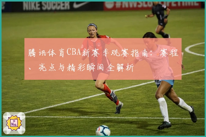 腾讯体育CBA新赛季观赛指南：赛程、亮点与精彩瞬间全解析