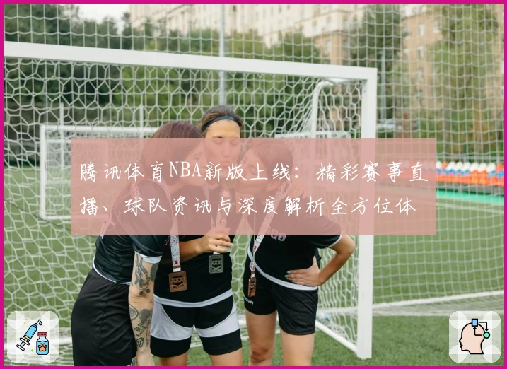 腾讯体育NBA新版上线：精彩赛事直播、球队资讯与深度解析全方位体验详解