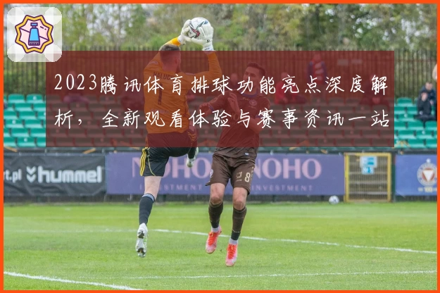 2023腾讯体育排球功能亮点深度解析，全新观看体验与赛事资讯一站直达