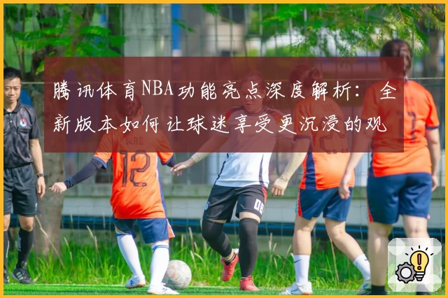 腾讯体育NBA功能亮点深度解析:全新版本如何让球迷享受更沉浸的观赛体验