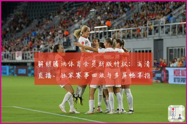 解锁腾讯体育会员新版特权：高清直播、独家赛事回放与多屏畅享指南