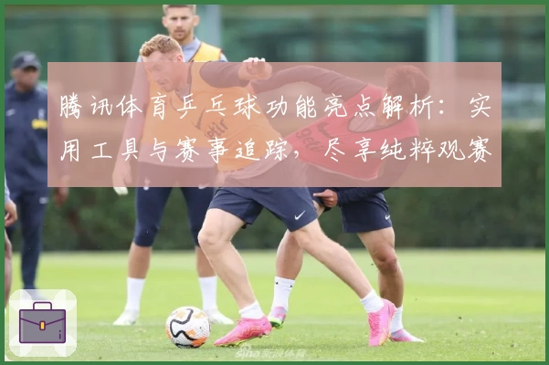 腾讯体育乒乓球功能亮点解析:实用工具与赛事追踪,尽享纯粹观赛体验