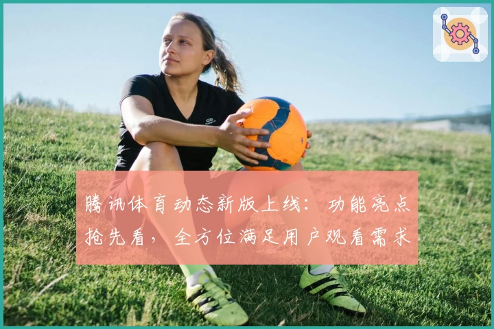 腾讯体育动态新版上线：功能亮点抢先看，全方位满足用户观看需求