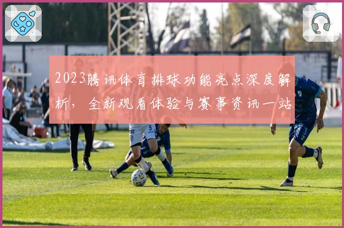 2023腾讯体育排球功能亮点深度解析，全新观看体验与赛事资讯一站直达