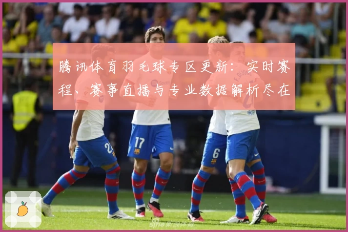 腾讯体育羽毛球专区更新：实时赛程、赛事直播与专业数据解析尽在掌握