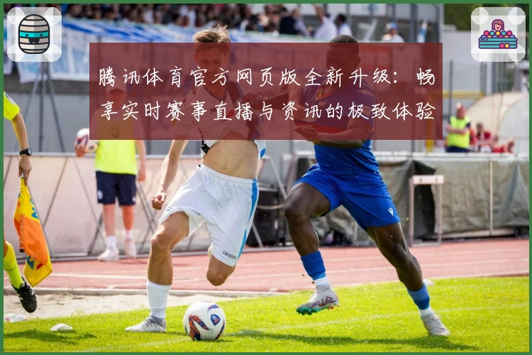 腾讯体育官方网页版全新升级：畅享实时赛事直播与资讯的极致体验