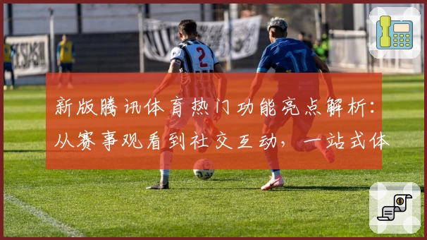 新版腾讯体育热门功能亮点解析：从赛事观看到社交互动，一站式体验