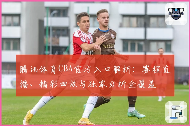 腾讯体育CBA官方入口解析：赛程直播、精彩回放与独家分析全覆盖