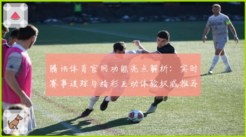 腾讯体育官网功能亮点解析：实时赛事追踪与精彩互动体验权威推荐