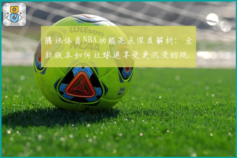 腾讯体育NBA功能亮点深度解析:全新版本如何让球迷享受更沉浸的观赛体验
