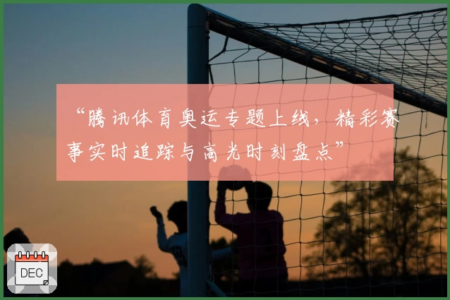 “腾讯体育奥运专题上线，精彩赛事实时追踪与高光时刻盘点”