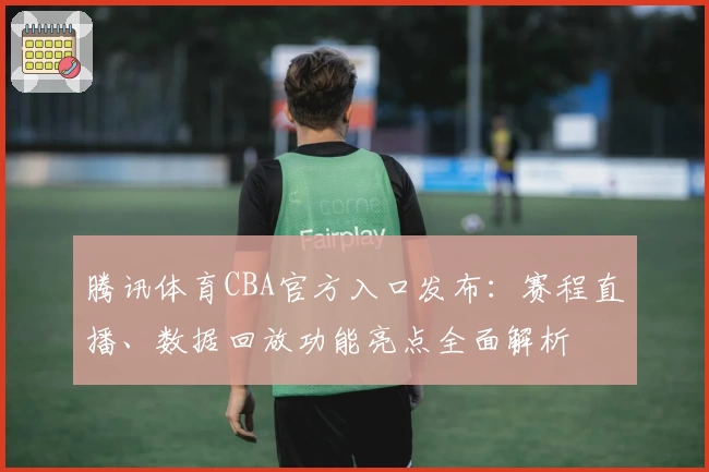 腾讯体育CBA官方入口发布：赛程直播、数据回放功能亮点全面解析