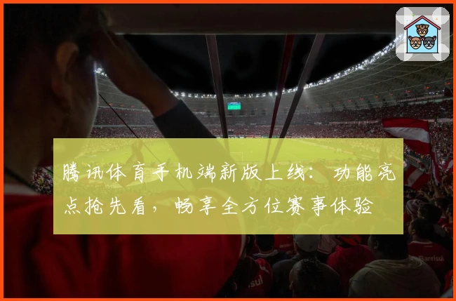 腾讯体育手机端新版上线：功能亮点抢先看，畅享全方位赛事体验