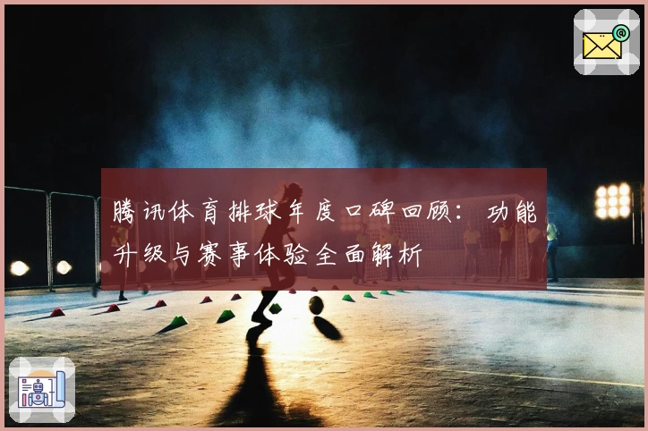 腾讯体育排球年度口碑回顾：功能升级与赛事体验全面解析