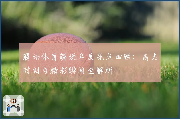 腾讯体育解说年度亮点回顾：高光时刻与精彩瞬间全解析