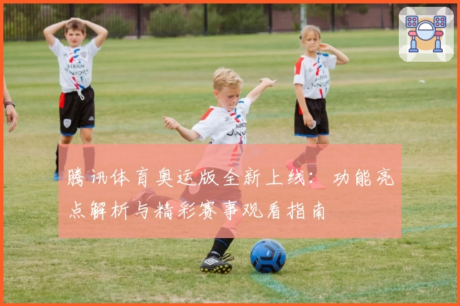 腾讯体育奥运版全新上线：功能亮点解析与精彩赛事观看指南